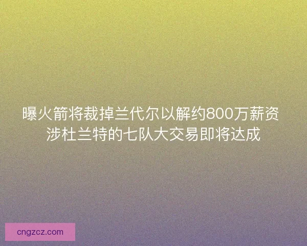 曝火箭将裁掉兰代尔以解约800万薪资 涉杜兰特的七队大交易即将达成