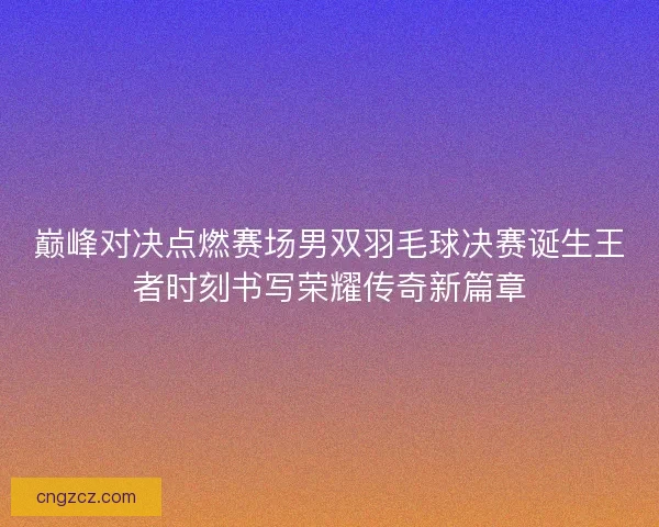 巅峰对决点燃赛场男双羽毛球决赛诞生王者时刻书写荣耀传奇新篇章