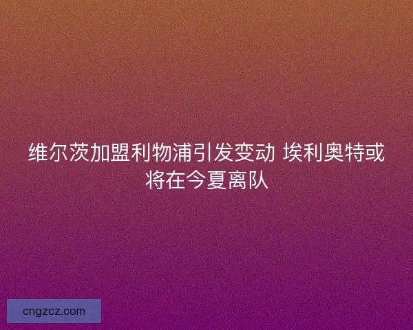 维尔茨加盟利物浦引发变动 埃利奥特或将在今夏离队